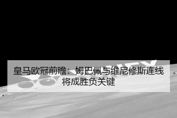 皇马欧冠前瞻：姆巴佩与维尼修斯连线将成胜负关键